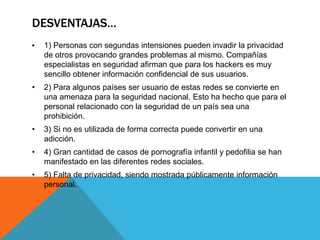 DESVENTAJAS…
• 1) Personas con segundas intensiones pueden invadir la privacidad
de otros provocando grandes problemas al mismo. Compañías
especialistas en seguridad afirman que para los hackers es muy
sencillo obtener información confidencial de sus usuarios.
• 2) Para algunos países ser usuario de estas redes se convierte en
una amenaza para la seguridad nacional. Esto ha hecho que para el
personal relacionado con la seguridad de un país sea una
prohibición.
• 3) Si no es utilizada de forma correcta puede convertir en una
adicción.
• 4) Gran cantidad de casos de pornografía infantil y pedofilia se han
manifestado en las diferentes redes sociales.
• 5) Falta de privacidad, siendo mostrada públicamente información
personal.
 