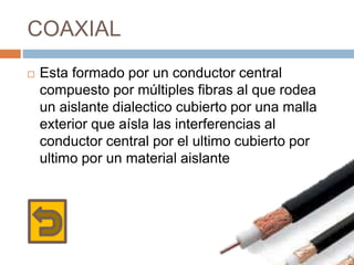 COAXIAL
 Esta formado por un conductor central
compuesto por múltiples fibras al que rodea
un aislante dialectico cubierto por una malla
exterior que aísla las interferencias al
conductor central por el ultimo cubierto por
ultimo por un material aislante
 
