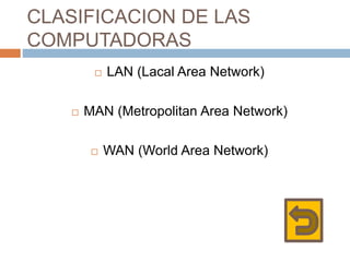 CLASIFICACION DE LAS
COMPUTADORAS
 LAN (Lacal Area Network)
 MAN (Metropolitan Area Network)
 WAN (World Area Network)
 