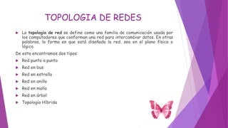 TOPOLOGIA DE REDES
 La topología de red se define como una familia de comunicación usada por
los computadores que conforman una red para intercambiar datos. En otras
palabras, la forma en que está diseñada la red, sea en el plano físico o
lógico.
De esta encontramos dos tipos:
 Red punto a punto
 Red en bus
 Red en estrella
 Red en anillo
 Red en malla
 Red en árbol
 Topología Híbrida
 