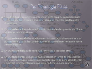  La red en bus se caracteriza por tener un único canal de comunicaciones
(denominado bus, troncal o backbone) al cual se conectan los diferentes
dispositivos.
 En una red en anillo cada estación está conectada a la siguiente y la última
está conectada a la primera.
 En una red en estrella las estaciones están conectadas directamente a un
punto central y todas las comunicaciones se han de hacer necesariamente
a través de éste.
 En una red en malla cada nodo está conectado a todos los otros.
 En una red en árbol los nodos están colocados en forma de árbol. Desde
una visión topológica, la conexión en árbol es parecida a una serie de redes
en estrella interconectadas salvo en que no tiene un nodo central.
 