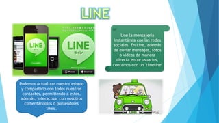Une la mensajería
instantánea con las redes
sociales. En Line, además
de enviar mensajes, fotos
o vídeos de manera
directa entre usuarios,
contamos con un 'timeline'
Podemos actualizar nuestro estado
y compartirlo con todos nuestros
contactos, permitiendo a estos,
además, interactuar con nosotros
comentándolos o poniéndoles
'likes'.
 