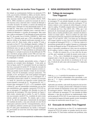 4.2 Execução de tarefas Time-Triggered
Em relação ao escalonamento holístico no protocolo FTT-
CAN, em (CALHA; FONSECA, 2002) e (CALHA; SILVA;
FONSECA, 2006) não é especiﬁcada uma janela para as ta-
refas síncronas (tarefas TT). Em (CALHA; SILVA; FON-
SECA, 2006) considera-se a janela de execução de uma ta-
refa síncrona como o intervalo entre o instante de liberação e
o deadline da tarefa. No entanto, os autores não deﬁnem um
instante para a liberação de uma determinada tarefa TT em
um dado EC. Além disso, em (CALHA; FONSECA, 2002)
a janela de transmissão é deﬁnida como o intervalo entre o
instante de liberação e o deadline da mensagem. Mas, neste
caso, todas as mensagens TT são liberadas no ponto inicial da
fase TT. De acordo com (CALHA; FONSECA, 2002) uma
tarefa TT é liberada assim que a TM é decodiﬁcada, onde
cada nó veriﬁca se há alguma tarefa para execução no res-
pectivo ciclo EC. Deste modo, todas as tarefas TT terão a
execução na fase ET. Esta abordagem degrada o tráfego ET
com execuções de tarefa não-assíncrona, gerando assim in-
terferências uma vez que as tarefas ET têm prioridade me-
nor do que as tarefas TT. Outro problema na utilização desta
abordagem é a variação no processo de decodiﬁcação da TM,
que é inevitável, porque podem ocorrer TMs com mais tare-
fas/mensagens decodiﬁcadas do que outras, por isso o tempo
de computação é variável.
Considerando as situações apresentadas acima, a Figura 4
apresenta um exemplo desta abordagem. Como pode ser
visto na ﬁgura, tarefa TT executando fora de sua respectiva
fase lesa a execução de tarefas ET. O tempo de execução de
uma tarefa TT irá intervir no tempo de resposta a eventos ex-
ternos que podem ocorrer durante o tempo de sua execução.
Aﬁnal, a fase ET foi destinada a serviços assíncronos. Por
exemplo, no ECi da Figura 4, não existe qualquer mensagem
ET pendente para transmissão, por isso a mensagem ET1 é
transmitida somente após a tarefa Ts1 terminar sua execução
e a tarefa Ta1 processar seu respectivo evento externo que
ocorreu durante a execução de Ts1. No próximo EC, ECi+1,
existem duas mensagens ET (ET3 e ET4) pendentes desde
a última EC, que são transmitidas corretamente em sua fase
sem interferências, pois segundo o protocolo FTT-CAN to-
das as mensagens ET pendentes são liberadas no meio de
transmissão da mensagem TM como ilustrado na Figura 4.
Deste modo, somente após as tarefas Ts2 and Ts3 termina-
rem sua execução a tarefa ET Ta2, resultante de outro evento
externo, poderá ser executada. No entanto, após a execu-
ção de Ta2 não há tempo para a transmissão da mensagem
ET resultante da tarefa, e esta será colocado em uma ﬁla de
espera para o próximo ciclo EC. Consequentemente, com es-
tas evidências, podemos concluir que executar tarefas TT na
fase ET pode gerar interferências nas tarefas e mensagens
ET, provocando um dead time nesta fase (região sombreada
na Figura 4).
5 NOVA ABORDAGEM PROPOSTA
5.1 Tráfego de mensagens
Time-Triggered
Para superar os inconvenientes apresentados na transmissão
de mensagem TT, um método baseado em offset é apresen-
tado para forçar a ordenação correta das mensagens TT de
forma a reduzir o jitter inerente do efeito bloqueio e do mé-
todo bit stufﬁng. O trabalho original sobre este método offset
foi realizado por Liu e Sun (SUN; LIU, 1996), que é um
protocolo de sincronização para garantir a relação de prece-
dência entre as tarefas periódicas pela a inclusão de desloca-
mentos no tempo (offset). Busca-se atribuir um offset para
toda tarefa de protocolo responsável pela liberação das men-
sagens TT em cada EC, (OPti), de modo que sua liberação
será sempre superior ao pior caso do tempo de transmissão
do conjunto de mensagens TT (CT T m). Com isto, reduz-se o
pessimismo gerado pelo bit stufﬁng e garante-se a eliminação
do efeito de bloqueio na fase TT do protocolo FTT-CAN. To-
davia, é necessário considerar-se o pior caso de ocorrências
de bit stufﬁng e incluir o espaço inter-frame para cálculo do
CT T m. O offset de sistema (Osys) é um valor ﬁxo de pou-
cos bits, que é ajustado em tempo de projeto assim como o
CT T m. O Osys tem a ﬁnalidade de assegurar uma lacuna
temporal entre o ﬁnal de uma mensagem TT e o início de
outra. Esta lacuna varia devido às ocorrências de bit stuf-
ﬁng. O cálculo de offset para cada mensagem TT é dado pela
equação:
Onde mindexEC é a posição da mensagem no respectivo
ciclo EC que está em conformidade com a prioridade, e este
deve ser ≥ 0. Assim, a primeira mensagem no respectivo
EC terá OP ti=0 = 0.
Aplicando este método, cada tarefa de protocolo terá um des-
locamento OP no tempo, promovendo a liberação de mensa-
gem num instante de barramento ocioso após a transmissão
da mensagem anterior. Além disso, este método torna pos-
sível a utilização de mensagens TT com tamanho de dados
diferentes, o que não era possível na implementação origi-
nal do protocolo FTT-CAN. O custo dessa nova abordagem
é uma perda de largura de banda quando ocorrer mensagens
com tempo de transmissão menor do que CT T m.
5.2 Execução de tarefas Time-Triggered
É notório que interferências na fase ET na implementação
original do FTT-CAN podem ser geradas através da execu-
ção de tarefas TT. Para tentar contornar este problema, uma
630 Revista Controle & Automação/Vol.23 no.5/Setembro e Outubro 2012
 