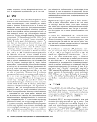 resposta (response). O frame pode possuir entre zero e oito
bytes de comprimento, seguidos de um byte de checksum.
2.3 CAN
O CAN (Controller Area Network) é um protocolo de co-
municação serial intrinsecamente event-triggered. Foi con-
cebido originalmente para o setor automotivo pela empresa
Bosch na Alemanha no início da década de 80, tendo sido
adotado pela grande maioria dos fabricantes de automóveis,
tornando-se um dos protocolos mais difundidos. Atualmente
o uso do protocolo não se restringe apenas para aplicações no
setor automotivo, uma vez que existem variantes deste pro-
tocolo com foco em automação industrial. Exemplos destes
protocolos são CANOpen e DeviceNet (CIA, 2001b). Na in-
dústria automotiva este protocolo é usado em unidades de
controle de motor, quadro de instrumentos, e outros. Por
outro lado, seu baixo custo de desenvolvimento de hard-
ware e software possibilita seu emprego em componentes
relacionado à body electronics e ítens de conforto veicular
- iluminação interna, controle de vidros e bloqueio de por-
tas - em substituição aos sistemas de chicotes tradicionais
(CIA, 2001a). O CAN foi internacionalmente padronizado
em 1993 como ISO 11898-1 e inclui a camada de enlace
de dados do modelo de referencia de sete camadas ISO/OSI.
Além do CAN, foram desenvolvidos outros protocolos para
o uso na indústria automotiva como o ABUS da Volkswagen,
o VAN da Peugeot e Renault e o J1850 da Chrysler, General
Motors e Ford. Estes protocolos diferem fundamentalmente
ao nível da taxa de transmissão, formato das mensagens, de-
tecção de erros e seu tratamento. O CAN é um barramento
do tipo broadcast, isto quer dizer que todos os nós escu-
tam todas as transmissões. Não existe forma de enviar uma
mensagem exclusivamente para um determinado nó, pois to-
dos os nós ouvem essa mensagem. O hardware do CAN,
no entanto, pode conter ﬁltros locais de forma que cada nó
somente reaja a mensagens que sejam de seu interesse. A
transmissão de mensagens é realizada de forma assíncrona,
somente através de requisições da aplicação, através de es-
crita direta nos buffers de mensagem e nos registradores do
controlador CAN. Cada mensagem deve ter um identiﬁcador
próprio que é usado para atribuir uma identiﬁcação do con-
teúdo da mensagem e também deﬁne a prioridade da mesma.
O identiﬁcador com valor menor possui a prioridade mais
alta. O protocolo de CAN deﬁne dois estados lógicos do ca-
nal de comunicação: dominante e recessivo. O estado domi-
nante corresponde ao valor "0", e este sobrescreve o outro es-
tado recessivo que por sua vez representa o valor lógico "1".
A mensagem com maior quantidade de bits dominantes em
posições mais signiﬁcativas de seu campo identiﬁcador, que
corresponde àquela mensagem com menor valor no identiﬁ-
cador - ganhará o processo de arbitramento e transmitirá seus
bytes de dados. Um nó transmissor deve monitorar o canal
para determinar se seu bit recessivo foi sobrescrito por um bit
dominante de outro nó transmissor da mesma rede. Um nó
que perde o processo de arbitramento imediatamente cessa
sua transmissão e continua como receptor da mensagem em
curso de transmissão.
O protocolo CAN possui quatro tipos de frames distintos:
frame de dados, frame remoto, frame de erro e um frame
de sobrecarga. Além dos frames citados, existe um espaço
ente frames que é responsável por separar os frames do tipo
dados ou remoto de qualquer outro tipo que os precedem.
Isto não acontece com os outros tipos de frames (erro e de
sobrecarga).
Na camada física o barramento CAN é classiﬁcado como
“par trançado diferencial”. Este conceito atenua fortemente
os efeitos causados por interferências eletromagnéticas, uma
vez que qualquer ação sobre um dos ﬁos será sentida tam-
bém pelo outro, causando ﬂutuação em ambos os sinais para
o mesmo sentido e com a mesma intensidade.
Os níveis lógicos no barramento CAN, dominante e reces-
sivo, são criados em função da condição presente nos ﬁos
CAN_H e CAN_L que compõe o meio físico da rede. Na
camada física, o protocolo usa codiﬁcação de NRZ (Non Re-
turn to Zero) com o método de bit stufﬁng. O formato de
mensagem CAN contém 47 bits de informações de controle
do protocolo (o ID, CRC, ACK e bits de sincronização, etc.)
A transmissão de mensagens utiliza o mecanismo denomi-
nado de bit stufﬁng , o qual insere um bit após cada cinco bits
consecutivos de mesmo valor. Os segmentos do frame de da-
dos "start of frame", "identiﬁer", "control ﬁeld", "data ﬁeld"e
"CRC sequence"são codiﬁcadas pelo método bit stufﬁng. Os
demais segmentos do frame de dados e remoto (delimitador
CRC, ACK, e o end of frame) são ﬁxados de forma a não
receber os bit stufﬁng. Também os frames de sobrecarga e de
erro são ﬁxos e inalterados no instante da transmissão (CIA,
2001a).
2.4 TTCAN
TTCAN (RAHUL SHAH, 2002), (Time-Triggered CAN) é
uma extensão time-triggered para o protocol CAN. O prin-
cipal objetivo deste protocolo é evitar o jitter resultante da
comunicação baseado em CAN nativo e garantir uma comu-
nicação determinística para aplicações em SDTR.
No protocolo TTCAN a regra de comunicação segue uma
mensagem de referência enviada por um nó mestre. Esta
mensagem é a referência de tempo global da rede, e ba-
seada neste tempo algumas mensagens são atribuídas para
transmissão. Uma estratégia semelhante também é empre-
gada nos protocolos FTT (FTT-CAN e FTT-Ethernet) para
obrigar uma referência de tempo para transmissão de mensa-
624 Revista Controle & Automação/Vol.23 no.5/Setembro e Outubro 2012
 