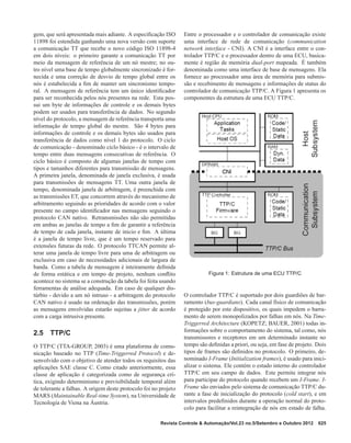 gem, que será apresentada mais adiante. A especiﬁcação ISO
11898 foi estendida ganhando uma nova versão com suporte
a comunicação TT que recebe o novo código ISO 11898-4
em dois níveis: o primeiro garante a comunicação TT por
meio da mensagem de referência de um nó mestre; no ou-
tro nível uma base de tempo globalmente sincronizado é for-
necida e uma correção de desvio de tempo global entre os
nós é estabelecida a ﬁm de manter um sincronismo tempo-
ral. A mensagem de referência tem um único identiﬁcador
para ser reconhecida pelos nós presentes na rede. Esta pos-
sui um byte de informações de controle e os demais bytes
podem ser usados para transferência de dados. No segundo
nível do protocolo, a mensagem de referência transporta uma
informação de tempo global do mestre. São 4 bytes para
informações de controle e os demais bytes são usados para
transferência de dados como nível 1 do protocolo. O ciclo
de comunicação - denominado ciclo básico - é o intervalo de
tempo entre duas mensagens consecutivas de referência. O
ciclo básico é composto de algumas janelas de tempo com
tipos e tamanhos diferentes para transmissão de mensagens.
A primeira janela, denominada de janela exclusiva, é usada
para transmissões de mensagens TT. Uma outra janela de
tempo, denominada janela de arbitragem, é preenchida com
as transmissões ET, que concorrem através do mecanismo de
arbitramento seguindo as prioridades de acordo com o valor
presente no campo identiﬁcador nas mensagens seguindo o
protocolo CAN nativo. Retransmissões não são permitidas
em ambas as janelas de tempo a ﬁm de garantir a referência
de tempo de cada janela, instante de inicio e ﬁm. A última
é a janela de tempo livre, que é um tempo reservado para
extensões futuras da rede. O protocolo TTCAN permite al-
terar uma janela de tempo livre para uma de arbitragem ou
exclusiva em caso de necessidades adicionais de largura de
banda. Como a tabela de mensagem é inteiramente deﬁnida
de forma estática e em tempo de projeto, nenhum conﬂito
acontece no sistema se a construção da tabela foi feita usando
ferramentas de análise adequada. Em caso de qualquer dis-
túrbio - devido a um nó intruso - a arbitragem do protocolo
CAN nativo é usado na ordenação das transmissões, porém
as mensagens envolvidas estarão sujeitas a jitter de acordo
com a carga intrusiva presente.
2.5 TTP/C
O TTP/C (TTA-GROUP, 2003) é uma plataforma de comu-
nicação baseado no TTP (Time-Triggerred Protocol) e de-
senvolvido com o objetivo de atender todos os requisitos das
aplicações SAE classe C. Como citado anteriormente, essa
classe de aplicação é categorizada como de segurança crí-
tica, exigindo determinismo e previsibilidade temporal além
de tolerante a falhas. A origem deste protocolo foi no projeto
MARS (Maintainable Real-time System), na Universidade de
Tecnologia de Viena na Áustria.
Entre o processador e o controlador de comunicação existe
uma interface de rede de comunicação (communication
network interface - CNI). A CNI é a interface entre o con-
trolador TTP/C e o processador dentro de uma ECU, basica-
mente é região de memória dual-port mapeada. É também
denominada como uma interface de base de mensagens. Ela
fornece ao processador uma área de memória para submis-
são e recebimento de mensagens e informações de status do
controlador de comunicação TTP/C. A Figura 1 apresenta os
componentes da estrutura de uma ECU TTP/C.
Figura 1: Estrutura de uma ECU TTP/C
O controlador TTP/C é suportado por dois guardiões de bar-
ramento (bus-guardians). Cada canal físico de comunicação
é protegido por este dispositivo, os quais impedem o barra-
mento de serem monopolizados por falhas em nós. Na Time-
Triggerred Architecture (KOPETZ; BAUER, 2001) todas in-
formações sobre o comportamento do sistema, tal como, nós
transmissores e receptores em um determinado instante no
tempo são deﬁnidas a priori, ou seja, em fase de projeto. Dois
tipos de frames são deﬁnidos no protocolo. O primeiro, de-
nominado I-Frame (Initialization frames), é usado para inici-
alizar o sistema. Ele contém o estado interno do controlador
TTP/C em seu campo de dados. Este permite integrar nós
para participar do protocolo quando recebem um I-Frame. I-
Frame são enviados pelo sistema de comunicação TTP/C du-
rante a fase de inicialização do protocolo (cold start), e em
intervalos predeﬁnidos durante a operação normal do proto-
colo para facilitar a reintegração de nós em estado de falha.
Revista Controle & Automação/Vol.23 no.5/Setembro e Outubro 2012 625
 