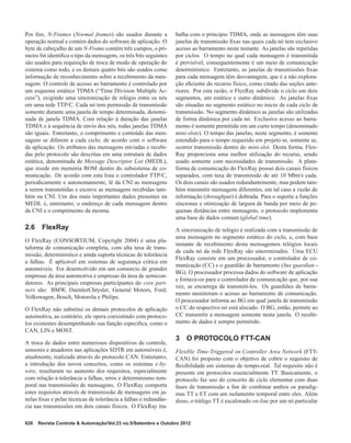 Por ﬁm, N-Frames (Normal frames) são usados durante a
operação normal e contém dados do software de aplicação. O
byte de cabeçalho de um N-Frame contém três campos, o pri-
meiro bit identiﬁca o tipo da mensagem, os três bits seguintes
são usados para requisição de troca de modo de operação do
sistema como todo, e os demais quatro bits são usados como
informação de reconhecimento sobre a recebimento da men-
sagem. O controle de acesso ao barramento é controlado por
um esquema estático TDMA (“Time Division Multiple Ac-
cess”), exigindo uma sincronização de relógio entre os nós
em uma rede TTP/C. Cada nó tem permissão de transmissão
somente durante uma janela de tempo determinada, denomi-
nada de janela TDMA. Com relação à duração das janelas
TDMA e à sequência de envio dos nós, todas janelas TDMA
são iguais. Entretanto, o comprimento e conteúdo das men-
sagens se diferem a cada ciclo, de acordo com o software
de aplicação. Os atributos das mensagens enviadas e recebi-
das pelo protocolo são descritas em uma estrutura de dados
estática, denominada de Message Descriptor List (MEDL),
que reside em memória ROM dentro do subsistema de co-
municação. De acordo com esta lista o controlador TTP/C,
periodicamente e autonomamente, lê da CNI as mensagens
a serem transmitidas e escreve as mensagens recebidas tam-
bém na CNI. Um dos mais importantes dados presentes na
MEDL é, entretanto, o endereço de cada mensagem dentro
da CNI e o comprimento da mesma.
2.6 FlexRay
O FlexRay (CONSORTIUM, Copyright 2004) é uma pla-
taforma de comunicação completa, com alta taxa de trans-
missão, determinístico e ainda suporta técnicas de tolerância
a falhas. É aplicável em sistemas de segurança critica em
automóveis. Foi desenvolvido em um consorcio de grandes
empresas da área automotiva e empresas da área de semicon-
dutores. As principais empresas participantes do core part-
ners são: BMW, DaimlerChrysler, General Motors, Ford,
Volkswagen, Bosch, Motorola e Philips.
O FlexRay não substitui os demais protocolos de aplicação
automotiva, ao contrário, ele opera coexistindo com protoco-
los existentes desempenhando sua função especiﬁca, como o
CAN, LIN e MOST.
A troca de dados entre numerosos dispositivos de controle,
sensores e atuadores nas aplicações SDTR em automóveis é,
atualmente, realizada através do protocolo CAN. Entretanto,
a introdução dos novos conceitos, como os sistemas x-by-
wire, resultaram no aumento dos requisitos, especialmente
com relação à tolerância a falhas, erros e determinismo tem-
poral nas transmissões de mensagens. O FlexRay comporta
estes requisitos através de transmissão de mensagens em ja-
nelas ﬁxas e pelas técnicas de tolerância a falhas e redundân-
cia nas transmissões em dois canais físicos. O FlexRay tra-
balha com o principio TDMA, onde as mensagens têm suas
janelas de transmissão ﬁxas nas quais cada nó tem exclusivo
acesso ao barramento neste instante. As janelas são repetidas
por ciclos. O tempo no qual cada mensagem é transmitida
é previsível, consequentemente é um meio de comunicação
determinístico. Entretanto, as janelas de transmissões ﬁxas
para cada mensagem têm desvantagem, que é a não explora-
ção eﬁciente do recurso físico, como citado das seções ante-
riores. Por esta razão, o FlexRay subdivide o ciclo em dois
segmentos, um estático e outro dinâmico. As janelas ﬁxas
são situadas no segmento estático no inicio de cada ciclo de
transmissão. No segmento dinâmico as janelas são utilizadas
de forma dinâmica por cada nó. Exclusivo acesso ao barra-
mento é somente permitido em um curto tempo (denominado
mini-slots). O tempo das janelas, neste segmento, é somente
estendido para o tempo requerido em projeto se, somente se,
ocorrer transmissão dentro do mini-slot. Desta forma, Flex-
Ray proporciona uma melhor utilização do recurso, sendo
usado somente com necessidades de transmissão. A plata-
forma de comunicação do FlexRay possui dois canais físicos
separados, com taxa de transmissão de até 10 Mbit/s cada.
Os dois canais são usados redundantemente, mas podem tam-
bém transmitir mensagens diferentes, em tal caso a vazão de
informação (throughput) é dobrada. Para o suporte a funções
síncronas e otimização de largura de banda por meio de pe-
quenas distâncias entre mensagens, o protocolo implementa
uma base de dados comum (global time).
A sincronização de relógio é realizada com a transmissão de
uma mensagem no segmento estático do ciclo, e, com base
instante de recebimento desta mensagemos relógios locais
de cada nó da rede FlexRay são sincronizados. Uma ECU
FlexRay consiste em um processador, o controlador de co-
municação (CC) e o guardião de barramento (bus guardian -
BG). O processador processa dados do software de aplicação
e fornece-os para o controlador de comunicação que, por sua
vez, se encarrega de transmiti-los. Os guardiões de barra-
mento monitoram o acesso ao barramento de comunicação.
O processador informa ao BG em qual janela de transmissão
o CC do respectivo nó está alocado. O BG, então, permite ao
CC transmitir a mensagem somente nesta janela. O recebi-
mento de dados é sempre permitido.
3 O PROTOCOLO FTT-CAN
Flexible Time-Triggered on Controller Area Network (FTT-
CAN) foi proposto com o objetivo de cobrir o requisito de
ﬂexibilidade em sistemas de tempo-real. Tal requisito não é
presente em protocolos essencialmente TT. Basicamente, o
protocolo faz uso do conceito de ciclo elementar com duas
fases de transmissão a ﬁm de combinar ambos os paradig-
mas TT e ET com um isolamento temporal entre eles. Além
disso, o tráfego TT é escalonado on-line por um nó particular
626 Revista Controle & Automação/Vol.23 no.5/Setembro e Outubro 2012
 