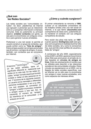 Los adolescentes y las Redes Sociales / 3
En la actualidad existen más
de 200 redes sociales, con
más de 800 millones de usuarios
en todo el mundo. Una tendencia
que crece cada mes.
Comunicación (porque estimulan el diálogo)
Comunidad (porque permiten integrar grupos afines)
Cooperación (porque promueven acciones compartidas)
¿Qué son
las Redes Sociales?
Las redes sociales son “comunidades vir­
tua­les”. Es decir, plataformas de Internet
que agrupan a personas que se relacionan
entre sí y comparten información e intereses
co­mu­nes. Este es justamente su principal
ob­je­ti­vo: entablar contactos con gente, ya
sea para re encontrarse con antiguos vín­cu­
los o para generar nuevas amistades.
Pertenecer a una red social, le permite al
usu­ario construir un grupo de contactos, que
pue­de exhibir como su “lista de amigos”.
Es­tos amigos pueden ser amigos personales
que él conoce, o amigos de amigos. A veces,
tam­bién, son contactos que se conocieron
por Internet.
El primer antecedente se remonta a 1995,
cuando un ex estudiante universitario de
los Estados Unidos creó una red social en
Internet, a la que llamó classmates.com
(compañeros de clase.com), justamente pa­
ra mantener el contacto con sus antiguos
compañeros de estudio.
Pero recién dos años más tarde, en 1997,
cuando aparece SixDegrees.com (seis gra­
dos.com) se genera en realidad el primer sitio
de redes sociales, tal y como lo conocemos
hoy, que permite crear perfiles de usuarios y
listas de “amigos”.
A comienzos del año 2000, especialmente
entreel2001yel2002,aparecenlosprimeros
sitios Web que promueven el armado de re­
des basados en círculos de amigos en
línea. Este era precisamente el nombre que
se utilizaba para describir a las relaciones
sociales en las comunidades virtuales. Estos
círculos se popularizaron en el 2003, con la
llegada de redes sociales específicas, que
se ofrecían ya no sólo para re encontrarse
con amigos o crear nuevas amistades, sino
como espacios de intereses afines.
¿Cómo y cuándo surgieron?
El término “amigo”
en las redes sociales, tiene un
significado diferente al tradicional que
re­cibe en la vida real. En las redes so­
ciales, “amigo” es todo aquel que ha sido
invitado a visitar el sitio personal en la
red. Y funciona de la siguiente manera:
un usuario envía mensajes a diferentes
personas invitándolas a ver a su sitio.
Los que aceptan, se convierten en
“amigos” y repiten el proceso, invitando
a amigos suyos a esa red. Así, va
cre­ciendo el número de “amigos”,
de miembros en la comunidad y de
enlaces en la red.
=]
Las
“3 C”
=/
 