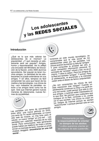 4 / Los adolescentes y las Redes Sociales
Introducción
¿Qué es lo que más valoran los
adolescentes de sí mismos? La
popularidad. ¿Y qué necesita un a­do­
lescente para ser popular? Amigos,
humor y es­pon­ta­neidad. Así lo reflejó
una encuesta del Ministerio de Edu­ca­
ción de la Nación, entre 3500 alumnos
se­­cun­darios. Ser popular es tener mu­­
chos amigos. La iden­ti­dad de los ado­
lescentes no puede entenderse sin sus
ami­­gos. Y sin ellos, tampoco es fácil
comprender los usos que hacen de los
medios y las tecnologías. Los chi­cos de
hoy –aun rodeados de pantallas- va­
loran a los amigos tanto como los de
ayer. Solo que Internet ge­neró nuevas
maneras de relacionarse, nuevas for­
mas de sociabilidad.
Inmersos en este mundo tecnológico, es
comprensible que la vida social de los
adolescentes pase por las pantallas. Los
chicos quieren aumentar su lista de “amigos”.
Y para conquistar la amistad del otro, a
veces comparten información personal. El
concepto de “amistad” virtual y real, no es el
mismo. Y ellos lo saben. Pero los amigos de
la Red son también “amigos”. Y suman. Para
el adolescente, el anonimato y la intimidad
ceden ante el deseo de fama y popularidad.
¿No son conscientes los chicos de que
esta exposición trae riesgos? Cuando un
adolescente construye su blog o su perfil en
una red social, suele pensar que sólo lo ven
sus amigos, o quienes están interesados en
lo que dice. No piensan que cualquiera que
navegue en la Red, conocido o no, puede
ver lo que escribió. Los chicos no creen en
los riesgos de Internet porque se sienten
“autoinmunes” o porque piensan solo en sus
amigos.
(:
Las pantallas son tema de conversación
entre ellos: una nueva película en DVD,
una serie de TV recién estrenada, un nuevo
sitio web de música, un ring tone para el
celular, un nuevo “amigo” en una red … Las
pantallas son –además- soportes de su vida
social. Para comunicarse, esta generación
puede hablar por teléfono de línea o celular,
enviar un mensaje de texto, mandar un email,
chatear, bloggear, encontrarse en una red
social…
:]
Precisamente por eso,
la responsabilidad de orientar
es siempre de los adultos.
Y a ellos queremos orientar en
las páginas de este cuadernillo.
8)
Los adolescentes
y las REDES SOCIALES
 