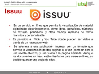 Unidad 3. Web 2.0: blogs, wikis y redes sociales 
Medios y entornos de la comunicación digital 
Issuu 
 Es un servicio en línea que permite la visualización de material 
digitalizado electrónicamente, como libros, portafolios, números 
de revistas, periódicos, y otros medios impresos de forma 
realística y personalizable. 
 Es parecido a Flickr y You Tube donde pueden ser vistos a 
través de un navegador web. 
 Se asemeja a una publicación impresa, con un formato que 
permite la visualización de dos páginas a la vez (como un libro o 
una revista abiertos) y una vuelta a la página animada. Aunque 
los documentos en Issuu están diseñados para verse en línea, es 
posible guardar una copia de ellos. 
www.utel.edu.mx 01 (55) 50 89 73 20 
 