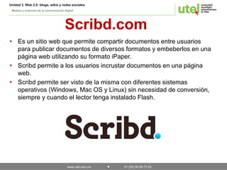 Unidad 3. Web 2.0: blogs, wikis y redes sociales 
Medios y entornos de la comunicación digital 
Scribd.com 
 Es un sitio web que permite compartir documentos entre usuarios 
para publicar documentos de diversos formatos y embeberlos en una 
página web utilizando su formato iPaper. 
 Scribd permite a los usuarios incrustar documentos en una página 
www.utel.edu.mx 01 (55) 50 89 73 20 
web. 
 Scribd permite ser visto de la misma con diferentes sistemas 
operativos (Windows, Mac OS y Linux) sin necesidad de conversión, 
siempre y cuando el lector tenga instalado Flash. 
 