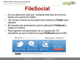 Unidad 3. Web 2.0: blogs, wikis y redes sociales 
Medios y entornos de la comunicación digital 
FileSocial 
 Es una aplicación web que comparte todo tipo de archivos 
desde una cuenta de Twitter. 
 Se vincula a través de los datos de la cuenta en Twitter para 
www.utel.edu.mx 01 (55) 50 89 73 20 
ingresar. 
 Se requiere dar autorización para la aplicación FileSocial y 
cargar un archivo. 
 Para ingresar una descripción da un espacio de 110 
caracteres ya que el resto los ocupa FileSocial para la URL. 
