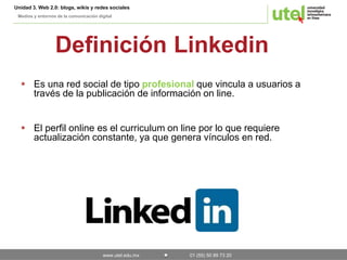 Unidad 3. Web 2.0: blogs, wikis y redes sociales 
Medios y entornos de la comunicación digital 
Definición Linkedin 
 Es una red social de tipo profesional que vincula a usuarios a 
través de la publicación de información on line. 
 El perfil online es el curriculum on line por lo que requiere 
actualización constante, ya que genera vínculos en red. 
www.utel.edu.mx 01 (55) 50 89 73 20 
 