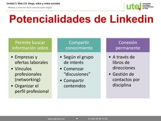 Unidad 3. Web 2.0: blogs, wikis y redes sociales 
Medios y entornos de la comunicación digital 
Potencialidades de Linkedin 
Permite buscar 
información sobre 
• Empresas y 
ofertas laborales 
• Vínculos 
profesionales 
(networking) 
• Organizar el 
perfil profesional 
Compartir 
conocimiento 
• Según el grupo 
de interés 
• Comenzar 
“discusiones” 
• Compartir 
contenidos 
www.utel.edu.mx 01 (55) 50 89 73 20 
Conexión 
permanente 
• A través de 
libros de 
direcciones 
• Gestión de 
contactos por 
disciplina 
 