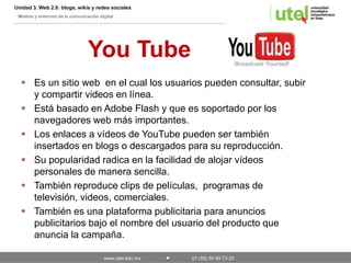 Unidad 3. Web 2.0: blogs, wikis y redes sociales 
Medios y entornos de la comunicación digital 
You Tube 
 Es un sitio web en el cual los usuarios pueden consultar, subir 
y compartir videos en línea. 
 Está basado en Adobe Flash y que es soportado por los 
navegadores web más importantes. 
 Los enlaces a vídeos de YouTube pueden ser también 
insertados en blogs o descargados para su reproducción. 
 Su popularidad radica en la facilidad de alojar vídeos 
personales de manera sencilla. 
 También reproduce clips de películas, programas de 
televisión, videos, comerciales. 
 También es una plataforma publicitaria para anuncios 
publicitarios bajo el nombre del usuario del producto que 
anuncia la campaña. 
www.utel.edu.mx 01 (55) 50 89 73 20 
 