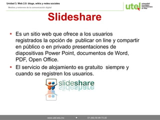 Unidad 3. Web 2.0: blogs, wikis y redes sociales 
Medios y entornos de la comunicación digital 
Slideshare 
 Es un sitio web que ofrece a los usuarios 
registrados la opción de publicar on line y compartir 
en público o en privado presentaciones de 
diapositivas Power Point, documentos de Word, 
PDF, Open Office. 
 El servicio de alojamiento es gratuito siempre y 
cuando se registren los usuarios. 
www.utel.edu.mx 01 (55) 50 89 73 20 
 