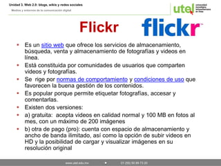 Unidad 3. Web 2.0: blogs, wikis y redes sociales 
Medios y entornos de la comunicación digital 
Flickr 
 Es un sitio web que ofrece los servicios de almacenamiento, 
búsqueda, venta y almacenamiento de fotografías y videos en 
línea. 
 Está constituida por comunidades de usuarios que comparten 
videos y fotografías. 
 Se rige por normas de comportamiento y condiciones de uso que 
favorecen la buena gestión de los contenidos. 
 Es popular porque permite etiquetar fotografías, accesar y 
www.utel.edu.mx 01 (55) 50 89 73 20 
comentarlas. 
 Existen dos versiones: 
 a) gratuita: acepta videos en calidad normal y 100 MB en fotos al 
mes, con un máximo de 200 imágenes 
 b) otra de pago (pro): cuenta con espacio de almacenamiento y 
ancho de banda ilimitado, así como la opción de subir videos en 
HD y la posibilidad de cargar y visualizar imágenes en su 
resolución original 
 