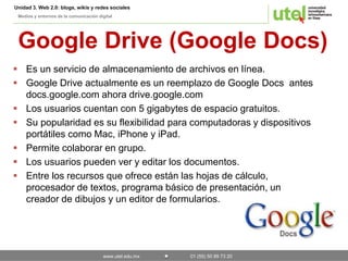 Unidad 3. Web 2.0: blogs, wikis y redes sociales 
Medios y entornos de la comunicación digital 
Google Drive (Google Docs) 
 Es un servicio de almacenamiento de archivos en línea. 
 Google Drive actualmente es un reemplazo de Google Docs antes 
docs.google.com ahora drive.google.com 
 Los usuarios cuentan con 5 gigabytes de espacio gratuitos. 
 Su popularidad es su flexibilidad para computadoras y dispositivos 
portátiles como Mac, iPhone y iPad. 
 Permite colaborar en grupo. 
 Los usuarios pueden ver y editar los documentos. 
 Entre los recursos que ofrece están las hojas de cálculo, 
procesador de textos, programa básico de presentación, un 
creador de dibujos y un editor de formularios. 
www.utel.edu.mx 01 (55) 50 89 73 20 
 
