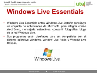 Unidad 3. Web 2.0: blogs, wikis y redes sociales 
Medios y entornos de la comunicación digital 
Windows Live Essentials 
 Windows Live Essentials antes Windows Live Installer constituye 
un conjunto de aplicaciones de Microsoft para integrar correo 
electrónico, mensajería instantánea, compartir fotografías, blogs 
de la red Windows Live. 
 Sus programas están diseñados para ser compatibles con el 
sistema operativo Windows, Window Live Fotos y Window Live 
Hotmail. 
www.utel.edu.mx 01 (55) 50 89 73 20 
 