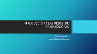 INTRODUCCIÓN A LAS REDES DE 
COMPUTADORAS 
Presentado por : 
Alexis Franco Cardona 
 