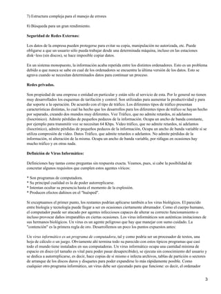 7) Estructura compleja para el manejo de errores 
8) Búsqueda para un gran rendimiento. 
Seguridad de Redes Externas: 
Los datos de la empresa pueden protegerse para evitar su copia, manipulación no autorizada, etc. Puede 
obligarse a que un usuario sólo pueda trabajar desde una determinada máquina, incluso en las estaciones 
disk−less (sin discos), se hace imposible copiar datos. 
En un sistema monopuesto, la información acaba repetida entre los distintos ordenadores. Esto es un problema 
debido a que nunca se sabe en cual de los ordenadores se encuentra la última versión de los datos. Esto se 
agrava cuando se necesitan determinados datos para continuar un proceso. 
Redes privadas. 
Son propiedad de una empresa o entidad en particular y están sólo al servicio de esta. Por lo general no tienen 
muy desarrollados los esquemas de tarifación y control. Son utilizadas para aumentar la productividad y para 
dar soporte a la operación. De acuerdo con el tipo de tráfico. Los diferentes tipos de tráfico presentan 
características distintas, lo cual ha hecho que los desarrollos para los diferentes tipos de tráfico se hayan hecho 
por separado, creando dos mundos muy diferentes. Voz Tráfico, que no admite retardos, ni adelantos 
(Isocrónico). Admite pérdidas de pequeños pedazos de la información. Ocupa un ancho de banda constante, 
por ejemplo para transmitir voz se necesitan 64 Kbps. Video tráfico, que no admite retardos, ni adelantos 
(Isocrónico), admite pérdidas de pequeños pedazos de la información, Ocupa un ancho de banda variable si se 
utiliza compresión de video. Datos Tráfico, que admite retardos o adelantos. No admite pérdidas de la 
información, ni alteración de la misma. Ocupa un ancho de banda variable, por ráfagas en ocasiones hay 
mucho tráfico y en otras nada. 
Definición de Virus Informático: 
Definiciones hay tantas como preguntas sin respuesta exacta. Veamos, pues, si cabe la posibilidad de 
concretar algunos requisitos que cumplen estos agentes víricos: 
* Son programas de computadora. 
* Su principal cualidad es la de poder autorreplicarse. 
* Intentan ocultar su presencia hasta el momento de la explosión. 
* Producen efectos dañinos en el "huésped". 
Si exceptuamos el primer punto, los restantes podrían aplicarse también a los virus biológicos. El parecido 
entre biología y tecnología puede llegar a ser en ocasiones ciertamente abrumador. Como el cuerpo humano, 
el computador puede ser atacado por agentes infecciosos capaces de alterar su correcto funcionamiento o 
incluso provocar daños irreparables en ciertas ocasiones. Los virus informáticos son auténticas imitaciones de 
sus hermanos biológicos. Un virus es un agente peligroso que hay que manejar con sumo cuidado. La 
"contención" es la primera regla de oro. Desarrollemos un poco los puntos expuestos antes: 
Un virus informático es un programa de computadora, tal y como podría ser un procesador de textos, una 
hoja de cálculo o un juego. Obviamente ahí termina todo su parecido con estos típicos programas que casi 
todo el mundo tiene instalados en sus computadoras. Un virus informático ocupa una cantidad mínima de 
espacio en disco (el tamaño es vital para poder pasar desapercibido), se ejecuta sin conocimiento del usuario y 
se dedica a autorreplicarse, es decir, hace copias de sí mismo e infecta archivos, tablas de partición o sectores 
de arranque de los discos duros y disquetes para poder expandirse lo más rápidamente posible. Como 
cualquier otro programa informático, un virus debe ser ejecutado para que funcione: es decir, el ordenador 
3 
 