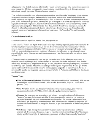 debe cargar el virus desde la memoria del ordenador y seguir sus instrucciones. Estas instrucciones se conocen 
como carga activa del virus. La carga activa puede trastornar o modificar archivos de datos, presentar un 
determinado mensaje o provocar fallos en el sistema operativo. 
Ya se ha dicho antes que los virus informáticos guardan cierto parecido con los biológicos y es que mientras 
los segundos infectan células para poder replicarse los primeros usan archivos para la misma función. En 
ciertos aspectos es una especie de "burla tecnológica" hacia la Naturaleza. Mientras el virus se replica intenta 
pasar lo más desapercibido que puede, intenta evitar que el "huésped" se dé cuenta de su presencia... hasta que 
llega el momento de la "explosión". Es el momento culminante que marca el final de la infección y cuando 
llega suele venir acompañado del formateo del disco duro, borrado de archivos o mensajes de protesta. No 
obstante el daño se ha estado ejerciendo durante todo el proceso de infección, ya que el virus ha estado 
ocupando memoria en la computadora, ha ralentizado los procesos y ha "engordado" los archivos que ha 
infectado. 
Características de los Virus: 
Existen características específicas para los virus, estos pueden ser: 
− virus jocosos y festivos han dejado de producirse hace algún tiempo y al parecer, con el recrudecimiento de 
la violencia y la crisis económica mundial, la mayoría de los virus contemporáneos son dañinos. Infectan 
archivos mayormente de extensión EXE o COM los cuales a su vez se convierten en portadores del código 
viral. Los archivos de otras extensiones pueden ser infectados y afectados, pero no reproducen el virus, a 
excepción de los Macro Virus que son archivos tipo documento y que fueron reportados por primera vez en 
Julio de 1995. 
− Otras características comunes de los virus son que afectan las áreas vitales del sistema, tales como: la 
memoria, el sector de arranque (boot sector), la Tabla de Particiones o el sector absoluto del disco llamado 
Master Boot Record (MBR). Dependiendo del tipo de virus, un software antivirus puede reparar y reconstruir 
los archivos y áreas afectadas del sistema, sin embargo existen algunos programadores de virus que deciden 
que los archivos afectados sean mutilados de tal forma que ya no sea posible su reconstrucción. Por eso es 
recomendable guardar una imagen del sector de arranque, la Tabla de Particiones y el MBR en un diskette, en 
caso de emergencia 
Tipos de Virus: 
Virus de Macros/Código Fuente. Se adjuntan a los programas Fuente de los usuarios y, a las macros 
utilizadas por: Procesadores de Palabras (Word, Works, WordPerfect), Hojas de Cálculo (Excel, 
Quattro, Lotus). 
·  
Virus Mutantes. Son los que al infectar realizan modificaciones a su código, para evitar ser 
detectados o eliminados (NATAS o SATÁN, Miguel Angel, por mencionar algunos). 
·  
Gusanos. Son programas que se reproducen a sí mismos y no requieren de un anfitrión, pues se 
"arrastran" por todo el sistema sin necesidad de un programa que los transporte. Los gusanos se 
cargan en la memoria y se posicionan en una determinada dirección, luego se copian en otro lugar y 
se borran del que ocupaban, y así sucesivamente. Esto hace que queden borrados los programas o la 
información que encuentran a su paso por la memoria, lo que causa problemas de operación o pérdida 
de datos. 
·  
Caballos de Troya. Son aquellos que se introducen al sistema bajo una apariencia totalmente 
diferente a la de su objetivo final; esto es, que se presentan como información perdida o "basura", sin 
ningún sentido. Pero al cabo de algún tiempo, y esperando la indicación programada, "despiertan" y 
·  
4 
 