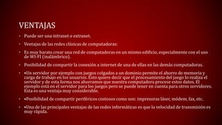 VENTAJAS 
• Puede ser una intranet o extranet. 
• Ventajas de las redes clásicas de computadoras: 
• Es muy barato crear una red de computadoras en un mismo edificio, especialmente con el uso 
de WI-FI (inalámbrico). 
• Posibilidad de compartir la conexión a internet de una de ellas en las demás computadoras. 
• •Un servidor por ejemplo con juegos colgados a un dominio permite el ahorro de memoria y 
carga de trabajo en los usuarios. Esto quiere decir que el procesamiento del juego lo realiza el 
servidor y de esta forma nos ahorramos que nuestra computadora procese estos datos. El 
ejemplo está en el servidor para los juegos pero se puede tener en cuenta para otros servidores. 
Esta es una ventaja muy considerable. 
• •Posibilidad de compartir periféricos costosos como son: impresoras láser, módem, fax, etc. 
• •Una de las principales ventajas de las redes informáticas es que la velocidad de transmisión es 
muy rápida. 
 