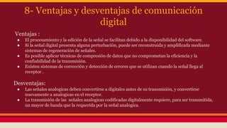 8- Ventajas y desventajas de comunicación 
digital 
Ventajas : 
● El procesamiento y la edición de la señal se facilitan debido a la disponibilidad del software. 
● Si la señal digital presenta alguna perturbación, puede ser reconstruida y amplificada mediante 
sistemas de regeneración de señales. 
● Es posible aplicar técnicas de compresión de datos que no comprometan la eficiencia y la 
confiabilidad de la transmisión. 
● Existen sistemas de corrección y detección de errores que se utilizan cuando la señal llega al 
receptor . 
Desventajas: 
● Las señales analogicas deben convertirse a digitales antes de su transmisión, y convertirse 
nuevamente a analogicas en el receptor. 
● La transmisión de las señales analogicas codificadas digitalmente requiere, para ser transmitida, 
un mayor de banda que la requerida por la señal analogica. 
 