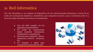 9- Red informática 
Una red informática es un conjunto de dispositivos de red, interconectados físicamente a través de un 
medio de comunicación alambrico o inalambrico, que comparten recursos y que se comunican entre sí a 
través de reglas, llamadas protocolos de comunicación. 
● Una red debe cumplir con los 
siguientes requerimientos: 
● Un medio de comunicación 
donde transferir información 
(Inalámbricos o alambricos) 
● Recursos para compartir ( discos, 
impresoras, archivos , escáneres, 
Cs) 
● Un lenguaje o reglas para 
comunicarse (protocolos de red) 
 