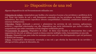 11- Dispositivos de una red 
Algunos dispositivos de red frecuentemente utilizados son: 
⊚Estación de trabajo: computadora que facilita a los usuarios el acceso a los servidores y periféricos de la 
red. Tiene una tarjeta de red y está físicamente conectada con los servidores en forma alambrica o 
inalambrica. Sus componentes específicos ofrecen compatibilidad y fiabilidad, condiciones ideales para 
entornos multiprocesos 
⊚Servidor: Equipo destinado a proveer y administrar los servicios de red, recursos, aplicaciones, 
archivos y seguridad relacionados con ella. Dispositivos que envía información que recibe a todas las 
computadoras que están conectadas a él sin ninguna verificación previa. 
⊚Conmutador de paquetes: Dispositivo de enlace de datos cuya función es interconectar dos o más 
segmentos de una red. se utilizan cuando se desea conectar múltiples redes, fusionándolas en una sola. 
⊚Router: Dispositivo que pasa todos los mensajes entre una red y otra distinguiendo a qué red pertenece 
el destino del mensaje. 
⊚Host: Computadora directamente conectada a una red y que efectúa las funciones de un servidor y 
alberga servicios, grupos de discusión, etc. 
 