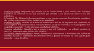 ⊚Punto de acceso: Dispositivo que permite que las computadoras u otros equipos con tecnología 
inalámbrica se comunica con una red conectada por cableado o para ampliar el alcance de una red 
inalámbrica. 
⊚Consola de CDs: Sistema de almacenamiento que agrupa un gran número de discos ópticos o magnéticos 
a los que la computadora accede en función de sus necesidades. 
⊚Módem analógico: acrónimo de Modulador-Demodulador. Este es un dispositivo que transforma las 
señales digitales de la computadora en señales telefonicas analogicas y viceversa, con lo cual permite a la 
computadora transmitir y recibir información por la línea telefónica. 
⊚Modem inalambrico: dispositivo que se conecta a una red inalámbrica y es utilizado mediante la 
conexión a una computadora, para acceder a internet. 
⊚Estaciones terrenas vía satélite: Conjunto de equipos de comunicación y de cómputo que pueden ser 
terrestres, marítimo o aeronáutico. lasestacioness terrenas pueden ser usadas en forma general para 
transmitir y recibir del satélite. 
 