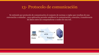 13- Protocolo de comunicación 
Se entiende por protocolo de comunicación al conjunto de normas o reglas que resultan de una 
convención o estándar , cuya aplicación permite establecer la comunicación, conexión y transferencia 
de datos entre las computadoras o nodos de una red . 
 