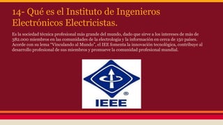 14- Qué es el Instituto de Ingenieros 
Electrónicos Electricistas. 
Es la sociedad técnica profesional más grande del mundo, dado que sirve a los intereses de más de 
382.000 miembros en las comunidades de la electrologia y la información en cerca de 150 países. 
Acorde con su lema “Vinculando al Mundo”, el IEE fomenta la innovación tecnológica, contribuye al 
desarrollo profesional de sus miembros y promueve la comunidad profesional mundial. 
 