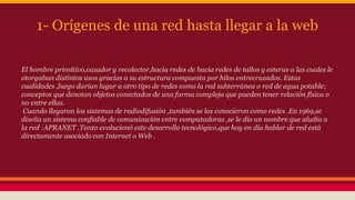 1- Orígenes de una red hasta llegar a la web 
El hombre primitivo,cazador y recolector,hacía redes de hacia redes de tallos y esteras a las cuales le 
otorgaban distintos usos gracias a su estructura compuesta por hilos entrecruzados. Estas 
cualidades ,luego darían lugar a otro tipo de redes como la red subterránea o red de agua potable; 
conceptos que denotan objetos conectados de una forma compleja que pueden tener relación física o 
no entre ellas. 
Cuando llegaron los sistemas de radiodifusión ,también se los conocieron como redes .En 1969,se 
diseña un sistema confiable de comunicación entre computadoras ,se le dio un nombre que aludía a 
la red :APRANET .Tanto evolucionó este desarrollo tecnológico,que hoy en día hablar de red está 
directamente asociado con Internet o Web . 
 