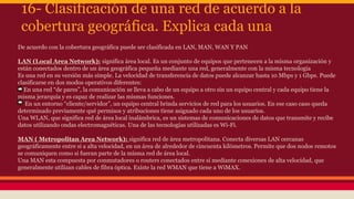 16- Clasificación de una red de acuerdo a la 
cobertura geográfica. Explica cada una 
De acuerdo con la cobertura geográfica puede ser clasificada en LAN, MAN, WAN Y PAN 
LAN (Local Area Network): significa área local. Es un conjunto de equipos que pertenecen a la misma organización y 
están conectados dentro de un área geográfica pequeña mediante una red, generalmente con la misma tecnología 
Es una red en su versión más simple. La velocidad de transferencia de datos puede alcanzar hasta 10 Mbps y 1 Gbps. Puede 
clasificarse en dos modos operativos diferentes: 
En una red “de pares”, la comunicación se lleva a cabo de un equipo a otro sin un equipo central y cada equipo tiene la 
misma jerarquía y es capaz de realizar las mismas funciones. 
En un entorno “cliente/servidor”, un equipo central brinda servicios de red para los usuarios. En ese caso caso queda 
determinado previamente qué permisos y atribuciones tiene asignado cada uno de los usuarios. 
Una WLAN, que significa red de área local inalámbrica, es un sistemas de comunicaciones de datos que transmite y recibe 
datos utilizando ondas electromagnéticas. Una de las tecnologías utilizadas es Wi-Fi. 
MAN ( Metropolitan Area Network): significa red de área metropolitana. Conecta diversas LAN cercanas 
geográficamente entre si a alta velocidad, en un área de alrededor de cincuenta kilómetros. Permite que dos nodos remotos 
se comuniquen como si fueran parte de la misma red de área local. 
Una MAN esta compuesta por conmutadores o routers conectados entre sí mediante conexiones de alta velocidad, que 
generalmente utilizan cables de fibra óptica. Existe la red WMAN que tiene a WiMAX. 
 