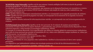 WAN(Wide Area Network): significa red de área extensa. Conecta múltiples LAN entre si através de grandes 
distancias geográficas . La WAN más conocida es Internet. 
La velocidad varía según el costo de los conexiones, que aumenta con la distancia.Funcionan con enrutadores o routers. 
Las redes inalámbricas de área extensa WWAN tienen el alcance más amplio de todas las redes inalámbricas. Las 
tecnologías principales son: 
GSM: significa Sistema Global para comunicaciones móviles y se corresponde con la segunda generación de celulares. 
GPRS: significa Servicio general de paquetes vía radio, se corresponde con la transición de la segunda a la tercera 
generación de celulares. 
UMTS: significa Sistema universal de telecomunicaciones móviles , se corresponde con con la tercera generación de 
celulares. 
PAN(Personal Area Network): significa red de área personal. Es el conjunto de equipos que permiten la 
transmisión de datos dentro de un espacio limitado y, generalmente, muy próximo al usuario de los dispositivos. Tiene 
cobertura hogareña y están basadas en tecnologías inalámbricas: WPAN. 
Un ejemplo es el sistema Bluetooth. Es la especificación que define un estándar global de comunicaciones inalámbricas 
para redes de áreas personal que permite la transmisión de voz y datos entre diferentes equipos mediante un enlace por 
radiofrecuencia. Los principales objetivos son: 
Facilitar las comunicaciones entre equipos móviles y fijos. 
Eliminar cables y conectores entre ellos. 
Ofrecer la posibilidad de crear pequeñas redes inalámbricas y facilitar la sincronización de datos entre equipos 
personales. 
Los dispositivos que habitualmente utilizan esta tecnología pertenecen al área de las telecomunicaciones y la 
informática personal, computadoras portátiles, teléfonos móviles, etc.. 
 