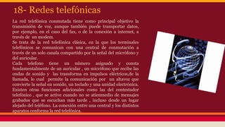 18- Redes telefónicas 
La red telefónica conmutada tiene como principal objetivo la 
transmisión de voz, aunque también puede transportar datos, 
por ejemplo, en el caso del fax, o de la conexión a internet, a 
través de un modem. 
Se trata de la red telefónica clásica, en la que los terminales 
telefónicos se comunican con una central de conmutación a 
través de un solo canala compartido por la señal del micrófono y 
del auricular. 
Cada telefono tiene un número asignado y consta 
fundamentalmente de un auricular , un micrófono que recibe las 
ondas de sonido y las transforma en impulsos eléctricos,de la 
llamada, lo cual permite la comunicación por un altavoz que 
convierte la señal en sonido, un teclado y una unidad electrónica. 
Existen otras funciones adicionales como las del contestador 
telefónico , que se active cuando no se atienmedio de mensajes 
grabados que se escuchan más tarde , incluso desde un lugar 
alejado del teléfono. La conexión entre una central y los distintos 
aparatos conforma la red telefónica. 
 