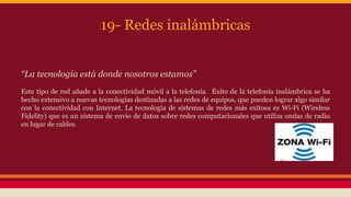 19- Redes inalámbricas 
“La tecnología está donde nosotros estamos” 
Este tipo de red añade a la conectividad móvil a la telefonía. Éxito de la telefonía inalámbrica se ha 
hecho extensivo a nuevas tecnologías destinadas a las redes de equipos, que pueden lograr algo similar 
con la conectividad con Internet. La tecnología de sistemas de redes más exitosa es Wi-Fi (Wireless 
Fidelity) que es un sistema de envío de datos sobre redes computacionales que utiliza ondas de radio 
en lugar de cables. 
 