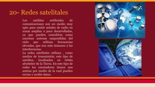 20- Redes satelitales 
Los satélites artificiales de 
comunicaciones son un medio muy 
apto para emitir señales de radio en 
zonas amplias o poco desarrolladas, 
ya que pueden concebirse como 
enormes antenas suspendidas del 
cielo que utilizan frecuencias 
elevadas, que son más inmunes a las 
interferencias. 
La redes satelitales utilizan , como 
medios de transmisión, este tipo de 
satelites, localizados en órbita 
alrededor de la Tierra. En este tipo de 
redes los enrutadores tienen una 
antena por medio de la cual pueden 
enviar y recibir datos. 
 
