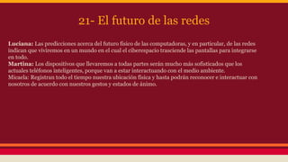 21- El futuro de las redes 
Luciana: Las predicciones acerca del futuro físico de las computadoras, y en particular, de las redes 
indican que viviremos en un mundo en el cual el ciberespacio trasciende las pantallas para integrarse 
en todo. 
Martina: Los dispositivos que llevaremos a todas partes serán mucho más sofisticados que los 
actuales teléfonos inteligentes, porque van a estar interactuando con el medio ambiente. 
Micaela: Registran todo el tiempo nuestra ubicación física y hasta podrán reconocer e interactuar con 
nosotros de acuerdo con nuestros gestos y estados de ánimo. 
 