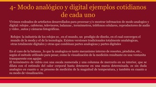 4- Modo analógico y digital ejemplos cotidianos 
de cada uno 
Vivimos rodeados de artefactos desarrollados para procesar y/o mostrar infrmacion de modo analogico y 
digital: relojes , cafeteras, televisores, balanzas , termómetros, teléfonos celulares, reproductores de audio 
y video , autos y cámaras fotográficas. 
Relojes: la industria de los relojes es , en el mundo, un prodigio de diseño, en el cual convergen el 
mundo de la moda y el de la tecnología. Existen versiones tradicionales totalmente analalogicas, 
otras totalmente digitales y otras que combinan partes analogicas y partes digitales 
En el caso de la balanza , lo que la analogica es tanto mecanismo interno de resortes, pèndulos, etc., 
según el método utilizado para pesar, como la visualización de la medición resultante en una ventanita 
transparente con agujas 
El termómetro de vidrio con una escala numerada y una columna de mercurio en su interior, que se 
dilata con el estímulo del calor corporal hasta detenerse en una marca determinada. es sin duda 
analogico en cuanto a su proceso de medición de la magnitud de temperatura, y también en cuanto a 
su modo de visualización. 
 