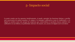 5- Impacto social 
La gente común usa los aparatos intuitivamente, si puede, aprender las funciones básicas y percibe 
esta convivencia de ambos mundos y le asigna a lo analogico calificativos como lo tradicional y a lo 
digital lo nombra como tal, porque las empresas que comercializan el producto hacen explícito este 
calificativo en sus folletos, en publicidad, internet. El usuario, así, asocia a lo digital con lo novedoso 
 
