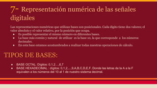 7- Representación numérica de las señales 
digitales 
Las representaciones numéricas que utilizan bases son posicionales. Cada dígito tiene dos valores; el 
valor absoluto y el valor relativo, por la posición que ocupa. 
● Es posible representar el mismo número en diferentes bases. 
● La base más común y natural de utilizar es la base 10, la que corresponde a los números 
decimales. 
● En esta base estamos acostumbrados a realizar todas nuestras operaciones de cálculo. 
TIPOS DE BASES: 
● BASE OCTAL: Dígitos: 0,1,2…,6,7 
● BASE HEXADECIMAL : dígitos: 0,1,2,...,9,A,B,C,D,E,F. Donde las letras de la A a la F 
equivalen a los números del 10 al 1 de nuestro sistema decimal. 
 