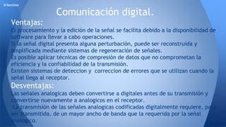 Comunicación digital. 
8-Sanchez 
Ventajas: 
El procesamiento y la edición de la señal se facilita debido a la disponibilidad de 
software para llevar a cabo operaciones. 
Si la señal digital presenta alguna perturbación, puede ser reconstruida y 
amplificada mediante sistemas de regeneración de señales. 
Es posible aplicar técnicas de compresión de datos que no comprometan la 
eficiencia y la confiabilidad de la transmisión. 
Existen sistemas de deteccion y correccion de errores que se utilizan cuando la 
señal llega al receptor. 
Desventajas: 
Las señales analogicas deben convertirse a digitales antes de su transmisión y 
convertirse nuevamente a analogicos en el receptor. 
La transmisión de las señales analogicas codificadas digitalmente requiere, para 
ser transmitida, de un mayor ancho de banda que la requerida por la señal 
analogico. 
 