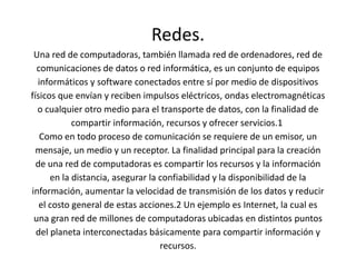 Redes. 
Una red de computadoras, también llamada red de ordenadores, red de 
comunicaciones de datos o red informática, es un conjunto de equipos 
informáticos y software conectados entre sí por medio de dispositivos 
físicos que envían y reciben impulsos eléctricos, ondas electromagnéticas 
o cualquier otro medio para el transporte de datos, con la finalidad de 
compartir información, recursos y ofrecer servicios.1 
Como en todo proceso de comunicación se requiere de un emisor, un 
mensaje, un medio y un receptor. La finalidad principal para la creación 
de una red de computadoras es compartir los recursos y la información 
en la distancia, asegurar la confiabilidad y la disponibilidad de la 
información, aumentar la velocidad de transmisión de los datos y reducir 
el costo general de estas acciones.2 Un ejemplo es Internet, la cual es 
una gran red de millones de computadoras ubicadas en distintos puntos 
del planeta interconectadas básicamente para compartir información y 
recursos. 
 