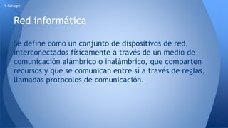 9-Galvagni 
Red informática 
Se define como un conjunto de dispositivos de red, 
interconectados físicamente a través de un medio de 
comunicación alámbrico o inalámbrico, que comparten 
recursos y que se comunican entre sí a través de reglas, 
llamadas protocolos de comunicación. 
 