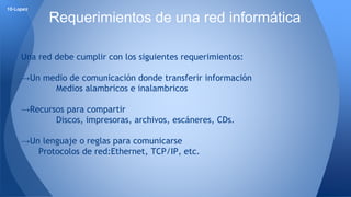 Una red debe cumplir con los siguientes requerimientos: 
→Un medio de comunicación donde transferir información 
Medios alambricos e inalambricos 
→Recursos para compartir 
Discos, impresoras, archivos, escáneres, CDs. 
→Un lenguaje o reglas para comunicarse 
Protocolos de red:Ethernet, TCP/IP, etc. 
10-Lopez 
Requerimientos de una red informática 
 