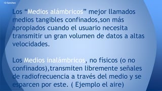 12-Sanchez 
Los “Medios alámbricos” mejor llamados 
medios tangibles confinados,son más 
apropiados cuando el usuario necesita 
transmitir un gran volumen de datos a altas 
velocidades. 
Los Medios inalámbricos, no físicos (o no 
confinados),transmiten libremente señales 
de radiofrecuencia a través del medio y se 
esparcen por este. ( Ejemplo el aire) 
 