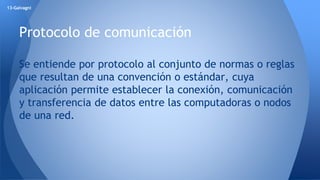 13-Galvagni 
Protocolo de comunicación 
Se entiende por protocolo al conjunto de normas o reglas 
que resultan de una convención o estándar, cuya 
aplicación permite establecer la conexión, comunicación 
y transferencia de datos entre las computadoras o nodos 
de una red. 
 