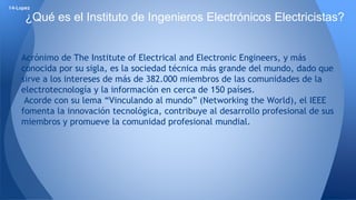 14-Lopez 
¿Qué es el Instituto de Ingenieros Electrónicos Electricistas? 
Acrónimo de The Institute of Electrical and Electronic Engineers, y más 
conocida por su sigla, es la sociedad técnica más grande del mundo, dado que 
sirve a los intereses de más de 382.000 miembros de las comunidades de la 
electrotecnología y la información en cerca de 150 países. 
Acorde con su lema “Vinculando al mundo” (Networking the World), el IEEE 
fomenta la innovación tecnológica, contribuye al desarrollo profesional de sus 
miembros y promueve la comunidad profesional mundial. 
 