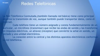 18-Lopez Redes Telefónicas 
La Red Telefónica Conmutada,(también llamada red básica) tiene como principal 
objetivo la transmisión de voz, aunque también puede transportar datos, como el 
internet. 
Cada teléfono tiene un número asignado y consta fundamentalmente de un 
auricular, un micrófono (transmisor) que recibe las ondas de sonido y las transforma 
en impulsos eléctricos, un altavoz (receptor) que convierte la señal en sonido, un 
teclado y una unidad electrónica. 
La conexión entre la central y los distintos aparatos electrónicos conforman 
la red telefónica. 
 